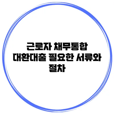근로자 채무통합 대환대출 필요한 서류와 절차