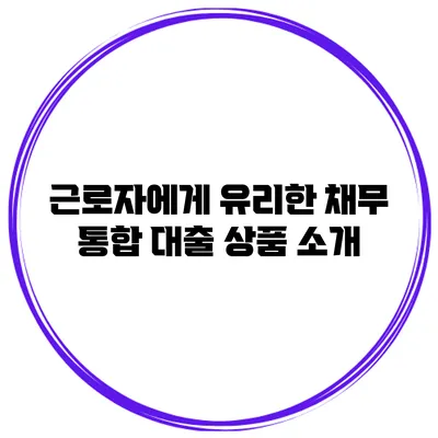 근로자에게 유리한 채무 통합 대출 상품 소개
